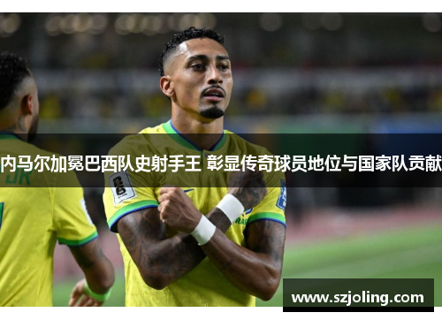 内马尔加冕巴西队史射手王 彰显传奇球员地位与国家队贡献