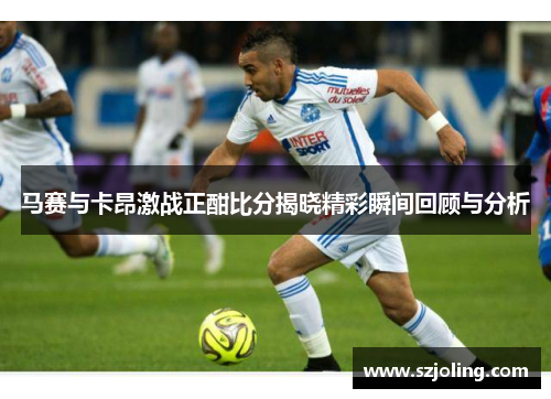 马赛与卡昂激战正酣比分揭晓精彩瞬间回顾与分析